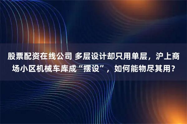 股票配资在线公司 多层设计却只用单层，沪上商场小区机械车库成“摆设”，如何能物尽其用？