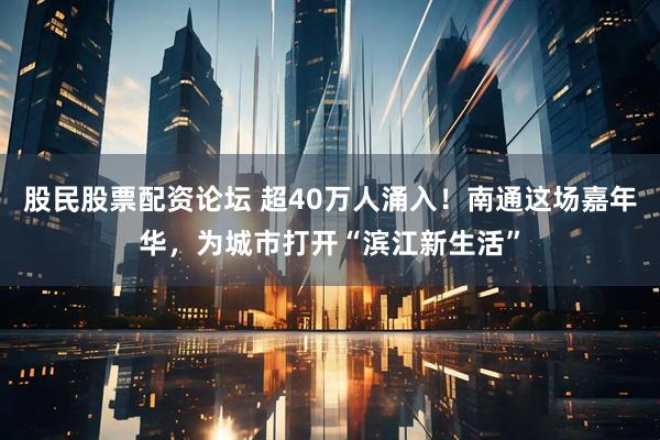 股民股票配资论坛 超40万人涌入！南通这场嘉年华，为城市打开“滨江新生活”