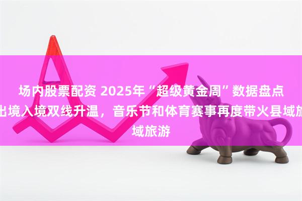 场内股票配资 2025年“超级黄金周”数据盘点：出境入境双线升温，音乐节和体育赛事再度带火县域旅游