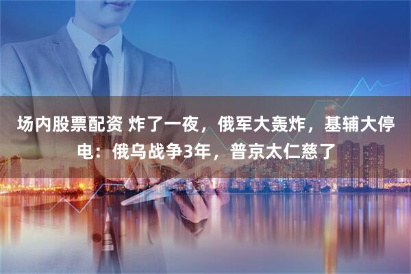 场内股票配资 炸了一夜，俄军大轰炸，基辅大停电：俄乌战争3年，普京太仁慈了