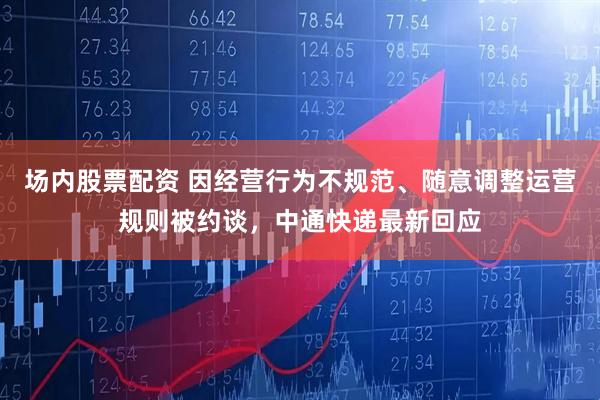 场内股票配资 因经营行为不规范、随意调整运营规则被约谈，中通快递最新回应