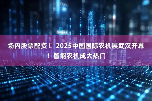 场内股票配资 ​2025中国国际农机展武汉开幕！智能农机成大热门