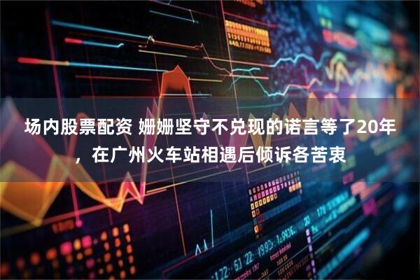 场内股票配资 姗姗坚守不兑现的诺言等了20年，在广州火车站相遇后倾诉各苦衷