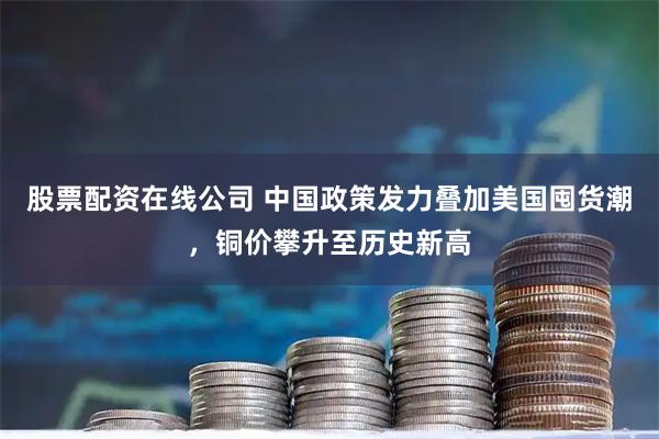 股票配资在线公司 中国政策发力叠加美国囤货潮，铜价攀升至历史新高