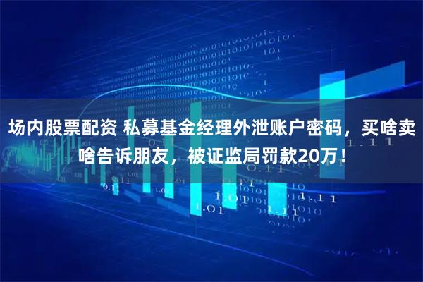 场内股票配资 私募基金经理外泄账户密码，买啥卖啥告诉朋友，被证监局罚款20万！