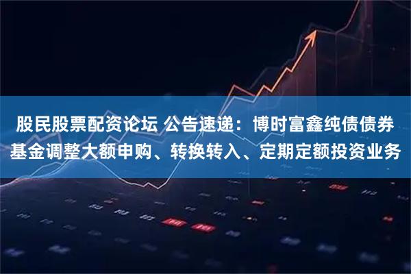 股民股票配资论坛 公告速递：博时富鑫纯债债券基金调整大额申购、转换转入、定期定额投资业务