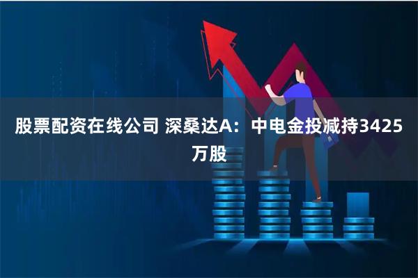 股票配资在线公司 深桑达A：中电金投减持3425万股
