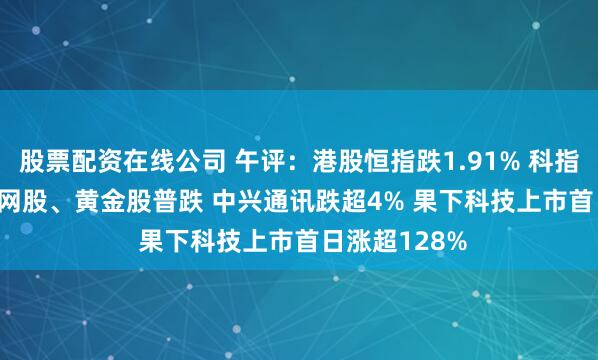 股票配资在线公司 午评：港股恒指跌1.91% 科指跌2.41% 科网股、黄金股普跌 中兴通讯跌超4% 果下科技上市首日涨超128%