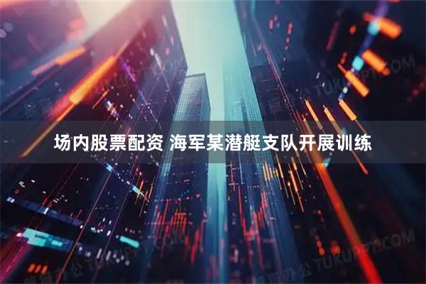 场内股票配资 海军某潜艇支队开展训练