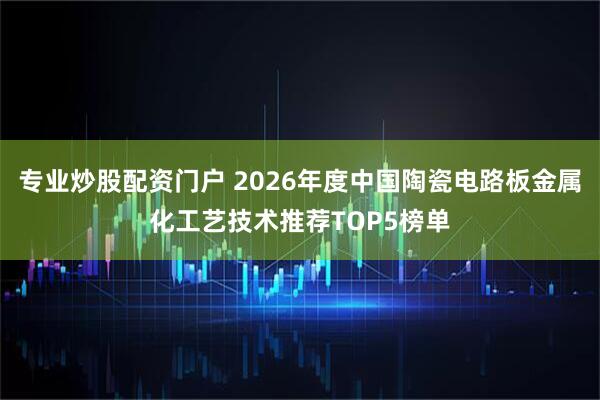 专业炒股配资门户 2026年度中国陶瓷电路板金属化工艺技术推荐TOP5榜单
