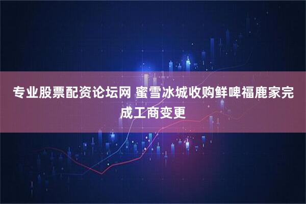 专业股票配资论坛网 蜜雪冰城收购鲜啤福鹿家完成工商变更