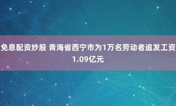 免息配资炒股 青海省西宁市为1万名劳动者追发工资1.09亿元