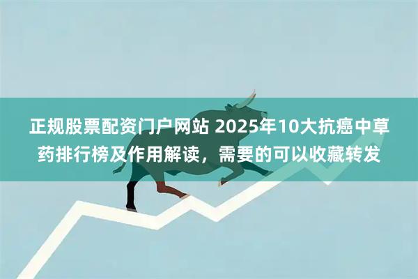 正规股票配资门户网站 2025年10大抗癌中草药排行榜及作用解读，需要的可以收藏转发