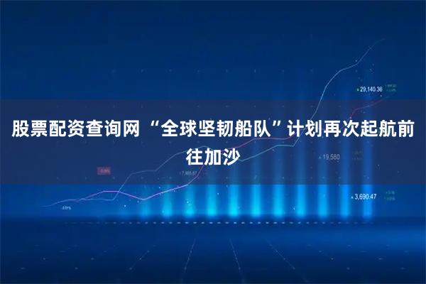 股票配资查询网 “全球坚韧船队”计划再次起航前往加沙
