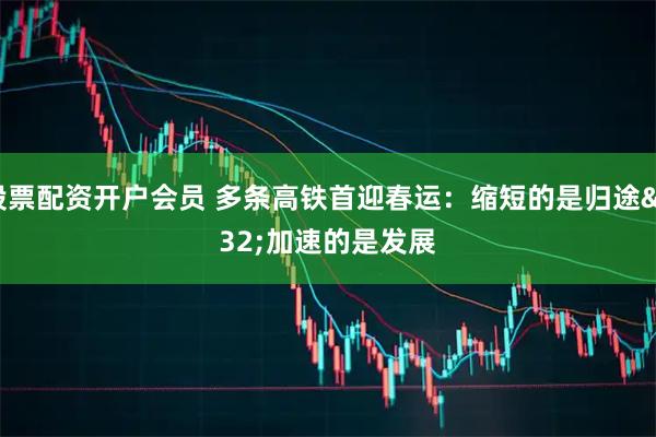 股票配资开户会员 多条高铁首迎春运：缩短的是归途 加速的是发展