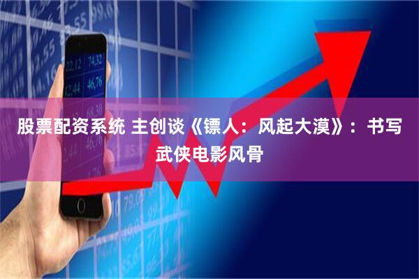 股票配资系统 主创谈《镖人：风起大漠》：书写武侠电影风骨