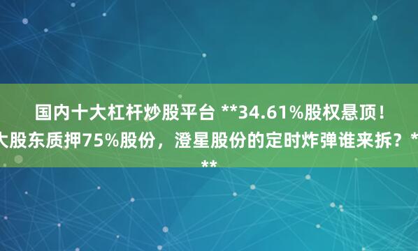 国内十大杠杆炒股平台 **34.61%股权悬顶！大股东质押75%股份，澄星股份的定时炸弹谁来拆？**