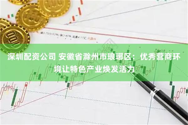 深圳配资公司 安徽省滁州市琅琊区：优秀营商环境让特色产业焕发活力
