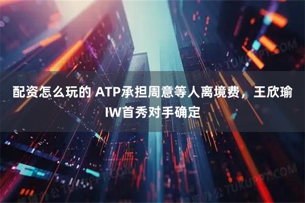 配资怎么玩的 ATP承担周意等人离境费，王欣瑜IW首秀对手确定