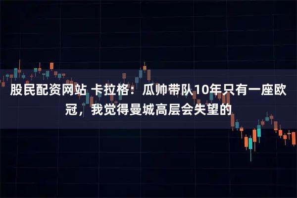 股民配资网站 卡拉格：瓜帅带队10年只有一座欧冠，我觉得曼城高层会失望的